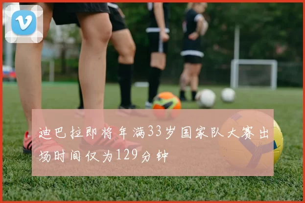 迪巴拉即将年满33岁国家队大赛出场时间仅为129分钟