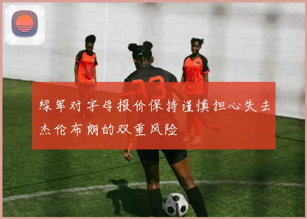绿军对字母报价保持谨慎担心失去杰伦布朗的双重风险