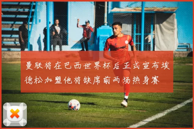 曼联将在巴西世界杯后正式宣布埃德松加盟他将缺席前两场热身赛