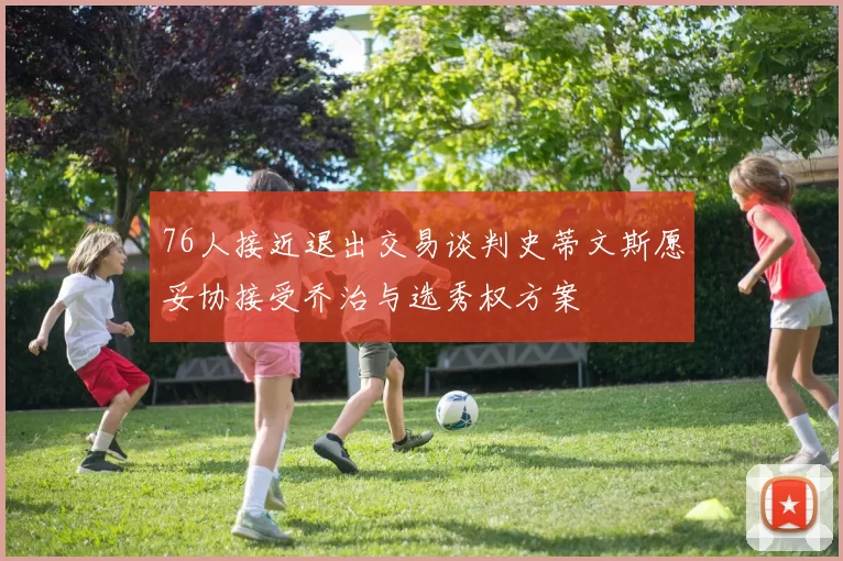 76人接近退出交易谈判史蒂文斯愿妥协接受乔治与选秀权方案