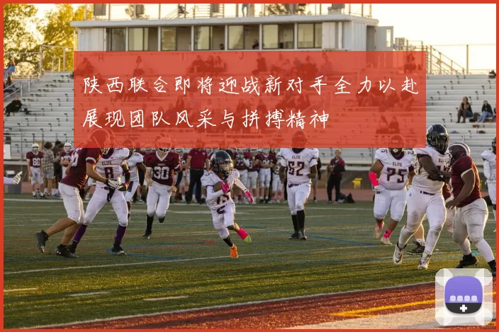 陕西联合即将迎战新对手全力以赴展现团队风采与拼搏精神