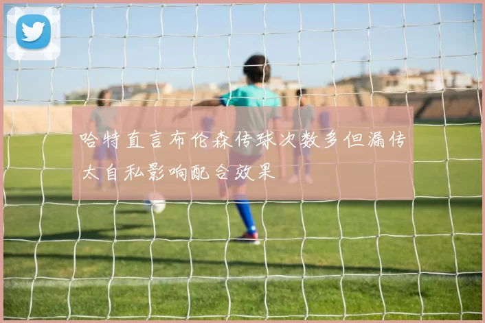 哈特直言布伦森传球次数多但漏传太自私影响配合效果