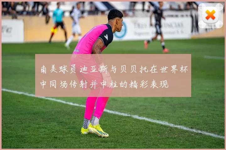 南美球员迪亚斯与贝贝托在世界杯中同场传射并中柱的精彩表现