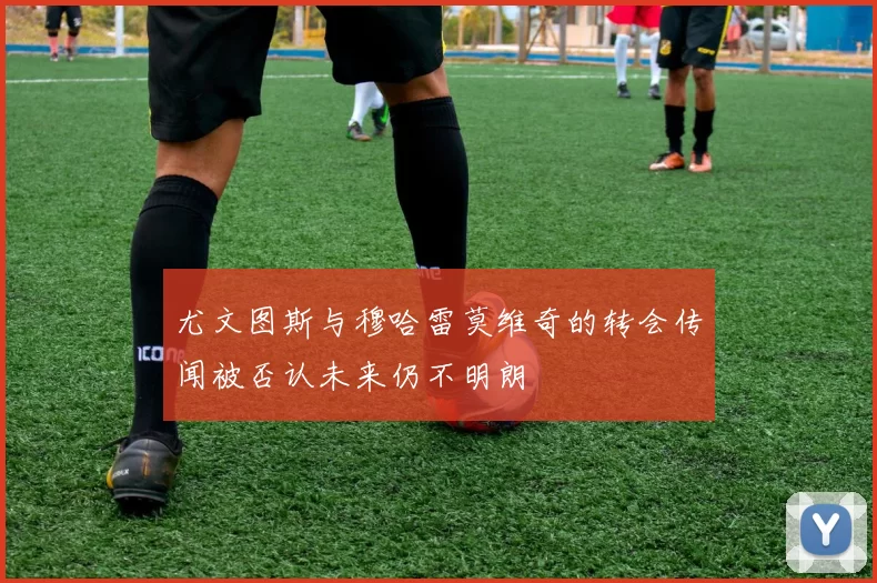尤文图斯与穆哈雷莫维奇的转会传闻被否认未来仍不明朗