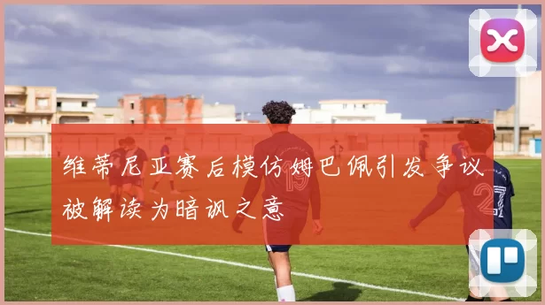维蒂尼亚赛后模仿姆巴佩引发争议被解读为暗讽之意