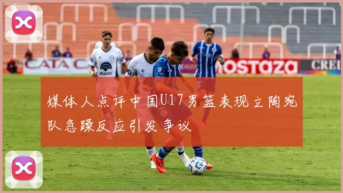 媒体人点评中国U17男篮表现立陶宛队急躁反应引发争议